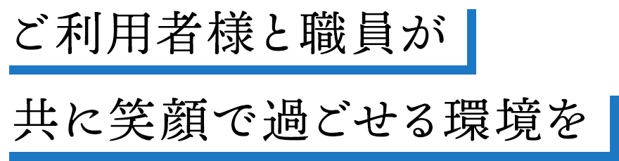 ご利用者様と職員が共に笑顔で過ごせる環境を